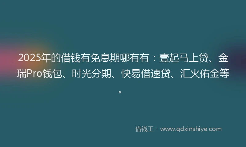 2025年的借钱有免息期哪有有：壹起马上贷、金瑞Pro钱包、时光分期、快易借速贷、汇火佑金等。