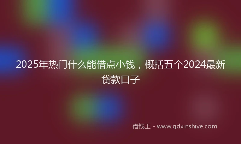 2025年热门什么能借点小钱，概括五个2024最新贷款口子