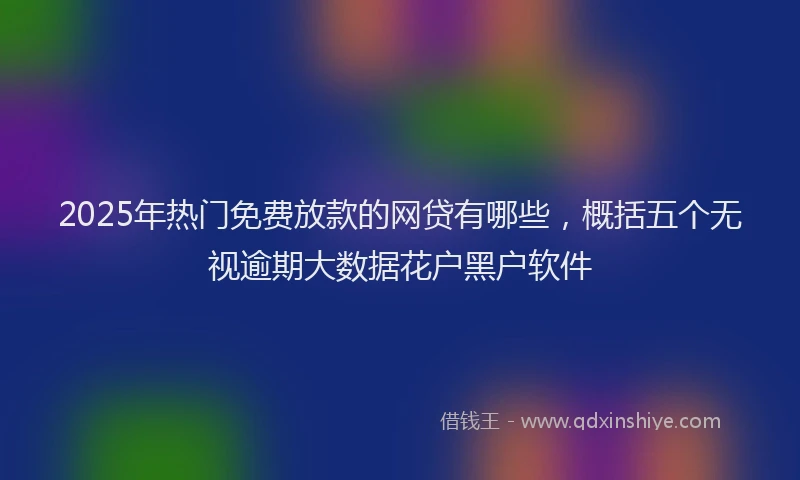 2025年热门免费放款的网贷有哪些，概括五个无视逾期大数据花户黑户软件