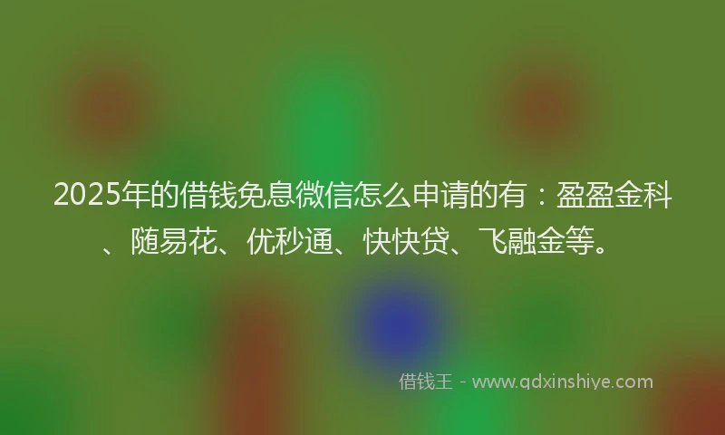 2025年的借钱免息微信怎么申请的有：盈盈金科、随易花、优秒通、快快贷、飞融金等。