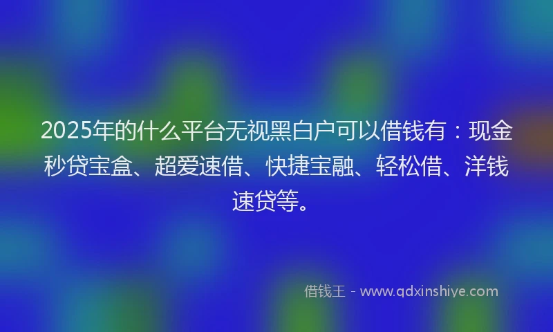 2025年的什么平台无视黑白户可以借钱有：现金秒贷宝盒、超爱速借、快捷宝融、轻松借、洋钱速贷等。