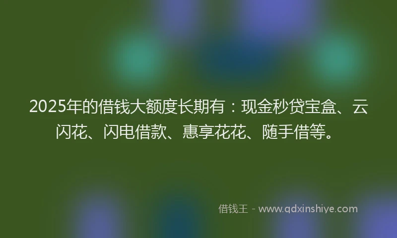 2025年的借钱大额度长期有：现金秒贷宝盒、云闪花、闪电借款、惠享花花、随手借等。