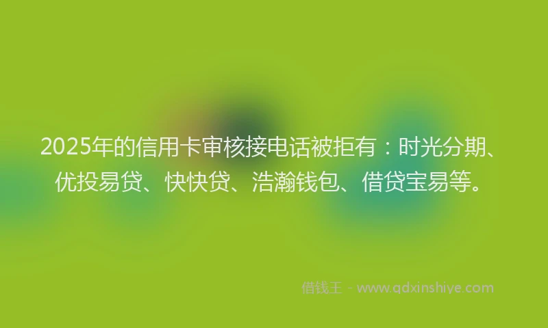 2025年的信用卡审核接电话被拒有：时光分期、优投易贷、快快贷、浩瀚钱包、借贷宝易等。