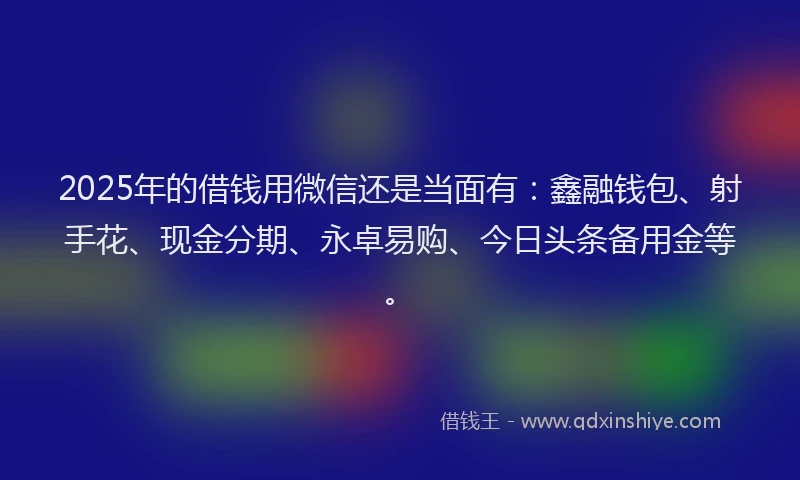 2025年的借钱用微信还是当面有：鑫融钱包、射手花、现金分期、永卓易购、今日头条备用金等。