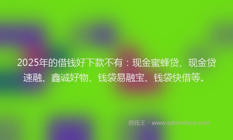 2025年的借钱好下款不有：现金蜜蜂贷、现金贷速融、鑫诚好物、钱袋易融宝、钱袋快借等。
