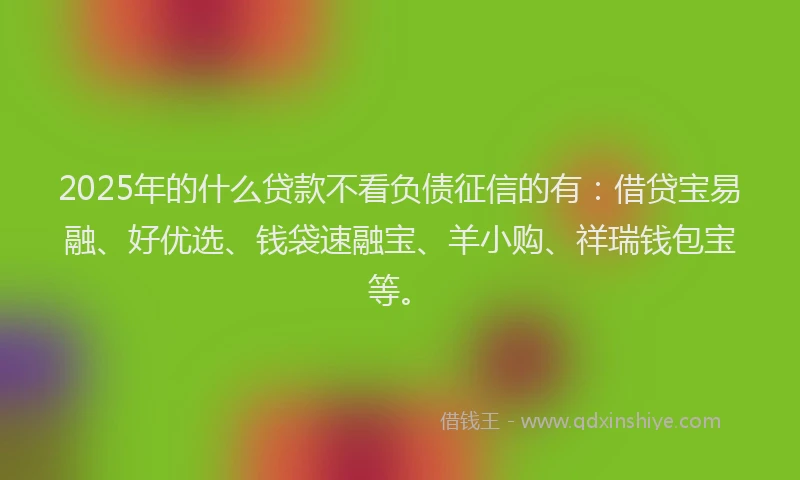 2025年的什么贷款不看负债征信的有：借贷宝易融、好优选、钱袋速融宝、羊小购、祥瑞钱包宝等。