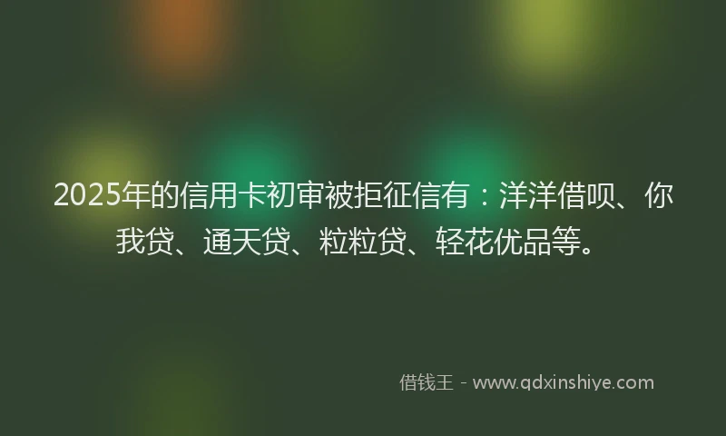 2025年的信用卡初审被拒征信有：洋洋借呗、你我贷、通天贷、粒粒贷、轻花优品等。