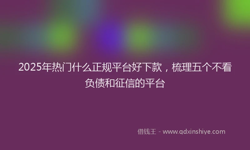 2025年热门什么正规平台好下款，梳理五个不看负债和征信的平台