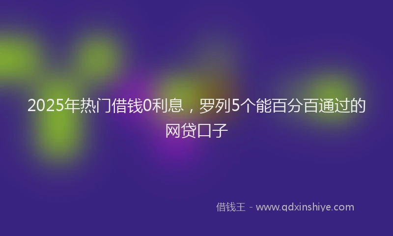 2025年热门借钱0利息，罗列5个能百分百通过的网贷口子