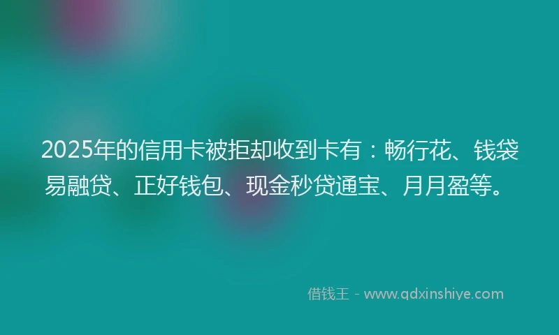 2025年的信用卡被拒却收到卡有：畅行花、钱袋易融贷、正好钱包、现金秒贷通宝、月月盈等。