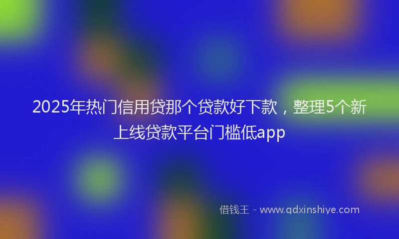 2025年热门信用贷那个贷款好下款，整理5个新上线贷款平台门槛低app
