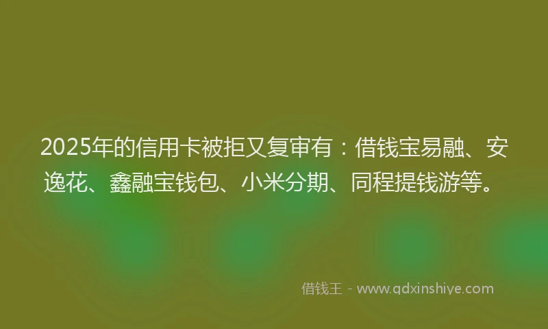 2025年的信用卡被拒又复审有：借钱宝易融、安逸花、鑫融宝钱包、小米分期、同程提钱游等。