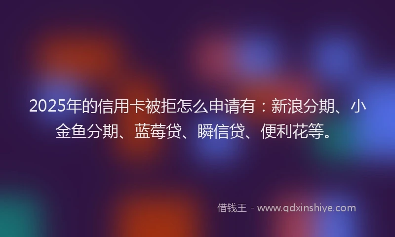 2025年的信用卡被拒怎么申请有：新浪分期、小金鱼分期、蓝莓贷、瞬信贷、便利花等。