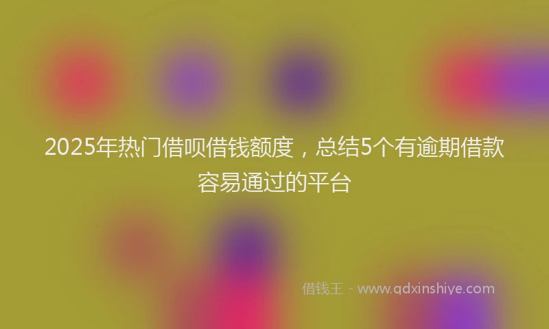2025年热门借呗借钱额度，总结5个有逾期借款容易通过的平台