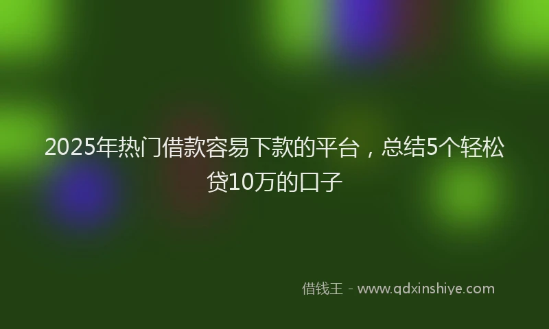 2025年热门借款容易下款的平台，总结5个轻松贷10万的口子