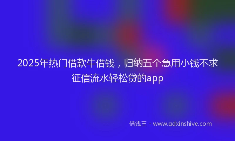 2025年热门借款牛借钱，归纳五个急用小钱不求征信流水轻松贷的app
