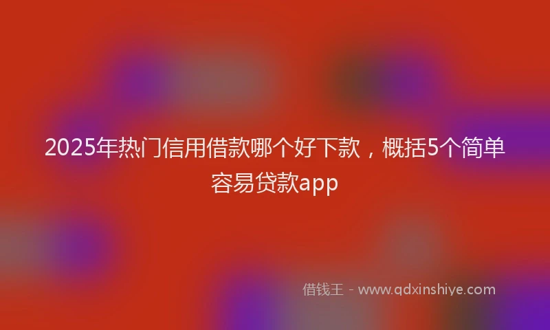 2025年热门信用借款哪个好下款，概括5个简单容易贷款app