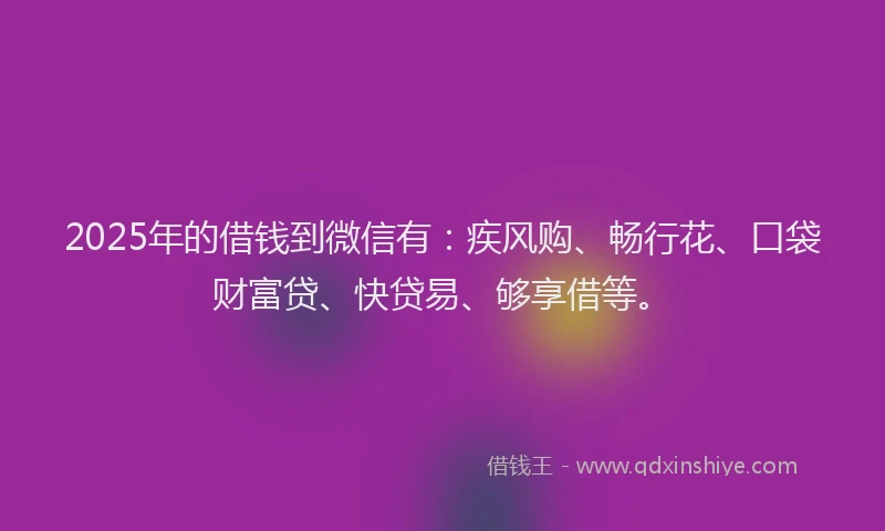 2025年的借钱到微信有：疾风购、畅行花、口袋财富贷、快贷易、够享借等。