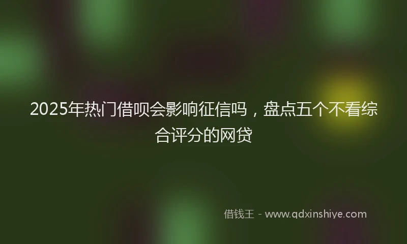 2025年热门借呗会影响征信吗，盘点五个不看综合评分的网贷