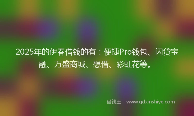 2025年的伊春借钱的有：便捷Pro钱包、闪贷宝融、万盛商城、想借、彩虹花等。