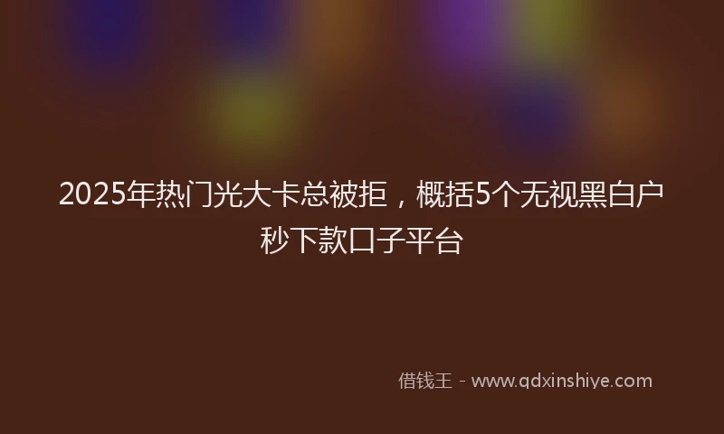 2025年热门光大卡总被拒，概括5个无视黑白户秒下款口子平台