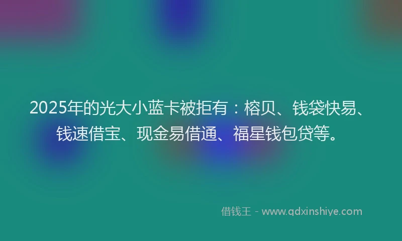 2025年的光大小蓝卡被拒有：榕贝、钱袋快易、钱速借宝、现金易借通、福星钱包贷等。