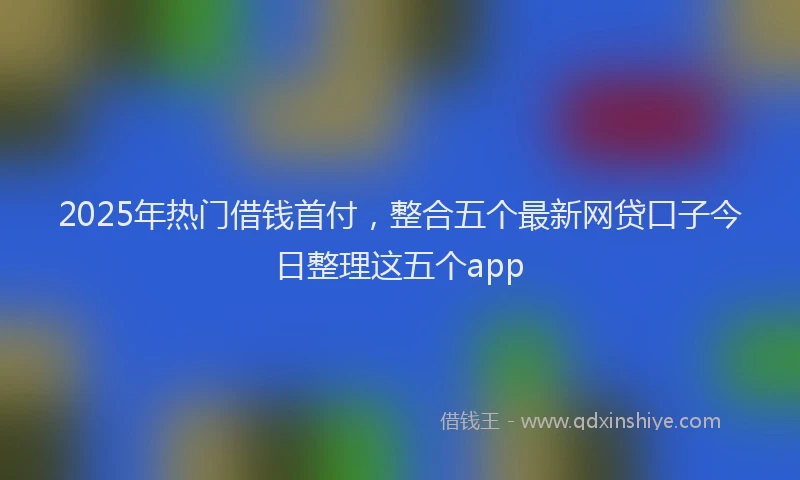 2025年热门借钱首付，整合五个最新网贷口子今日整理这五个app