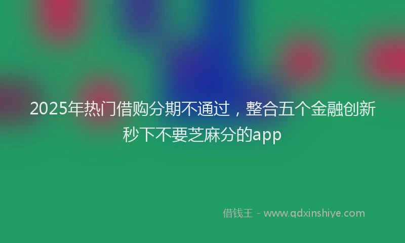 2025年热门借购分期不通过，整合五个金融创新秒下不要芝麻分的app