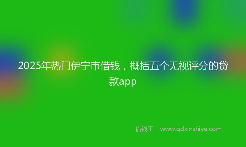 2025年热门伊宁市借钱，概括五个无视评分的贷款app