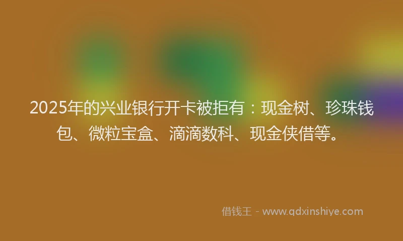 2025年的兴业银行开卡被拒有：现金树、珍珠钱包、微粒宝盒、滴滴数科、现金侠借等。