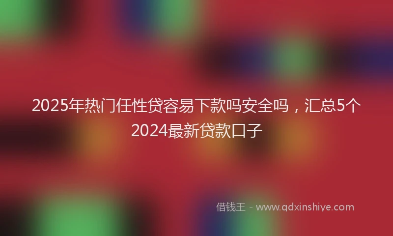 2025年热门任性贷容易下款吗安全吗，汇总5个2024最新贷款口子
