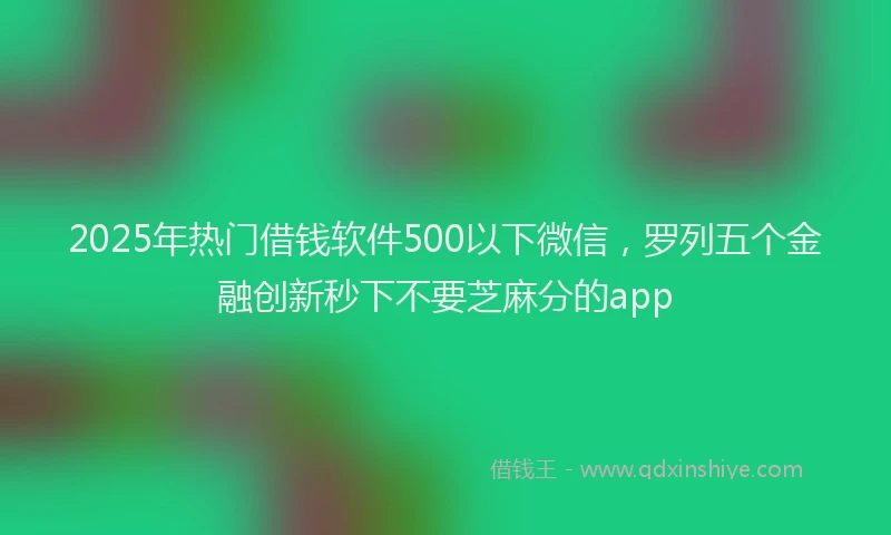 2025年热门借钱软件500以下微信，罗列五个金融创新秒下不要芝麻分的app