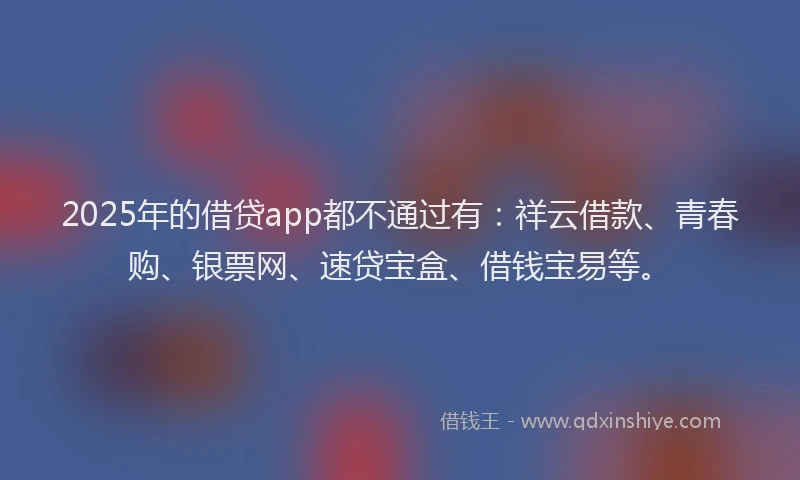2025年的借贷app都不通过有：祥云借款、青春购、银票网、速贷宝盒、借钱宝易等。