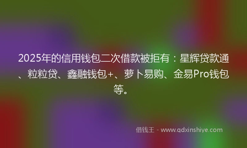 2025年的信用钱包二次借款被拒有：星辉贷款通、粒粒贷、鑫融钱包+、萝卜易购、金易Pro钱包等。
