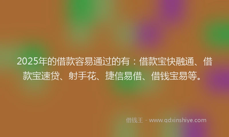 2025年的借款容易通过的有：借款宝快融通、借款宝速贷、射手花、捷信易借、借钱宝易等。