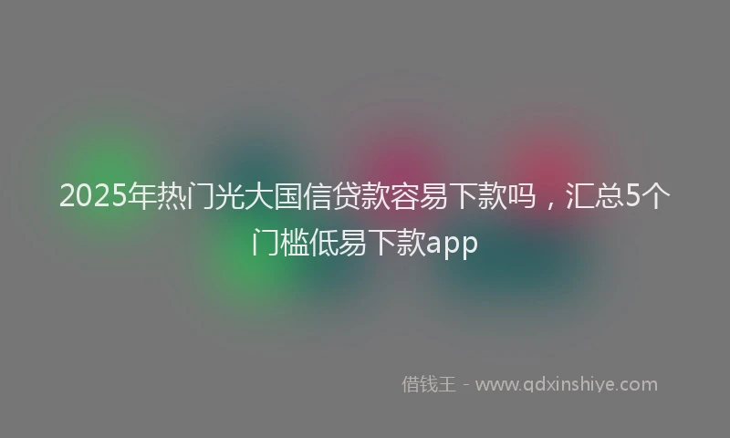 2025年热门光大国信贷款容易下款吗，汇总5个门槛低易下款app