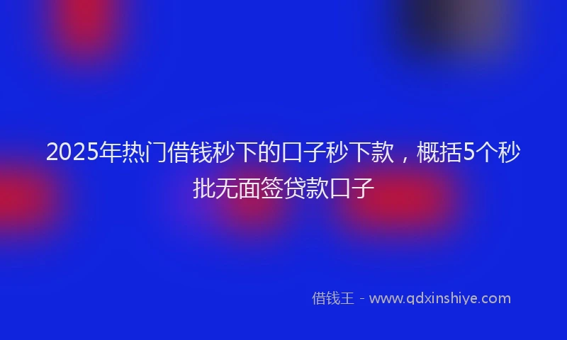 2025年热门借钱秒下的口子秒下款，概括5个秒批无面签贷款口子
