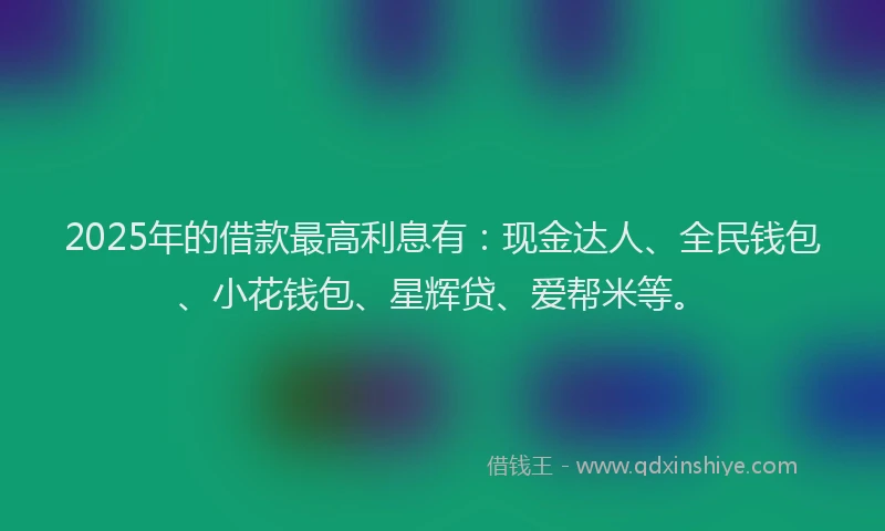 2025年的借款最高利息有：现金达人、全民钱包、小花钱包、星辉贷、爱帮米等。