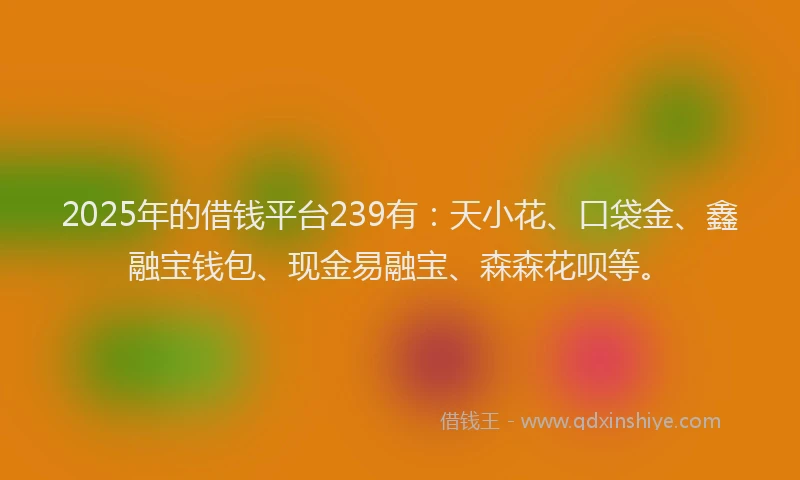 2025年的借钱平台239有：天小花、口袋金、鑫融宝钱包、现金易融宝、森森花呗等。