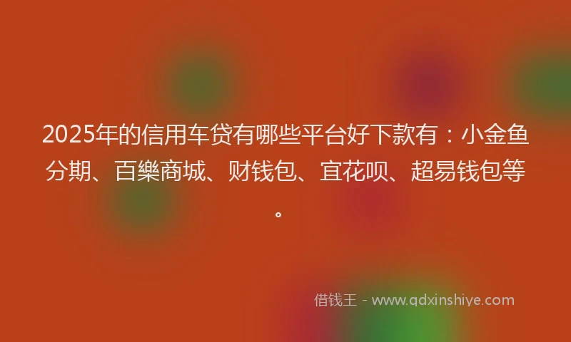 2025年的信用车贷有哪些平台好下款有：小金鱼分期、百樂商城、财钱包、宜花呗、超易钱包等。