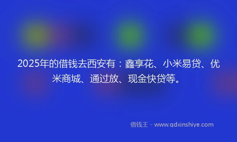 2025年的借钱去西安有：鑫享花、小米易贷、优米商城、通过放、现金快贷等。