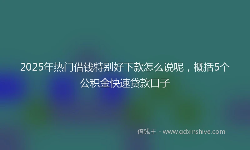 2025年热门借钱特别好下款怎么说呢，概括5个公积金快速贷款口子