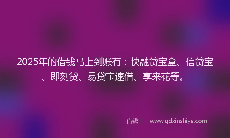 2025年的借钱马上到账有：快融贷宝盒、信贷宝、即刻贷、易贷宝速借、享来花等。