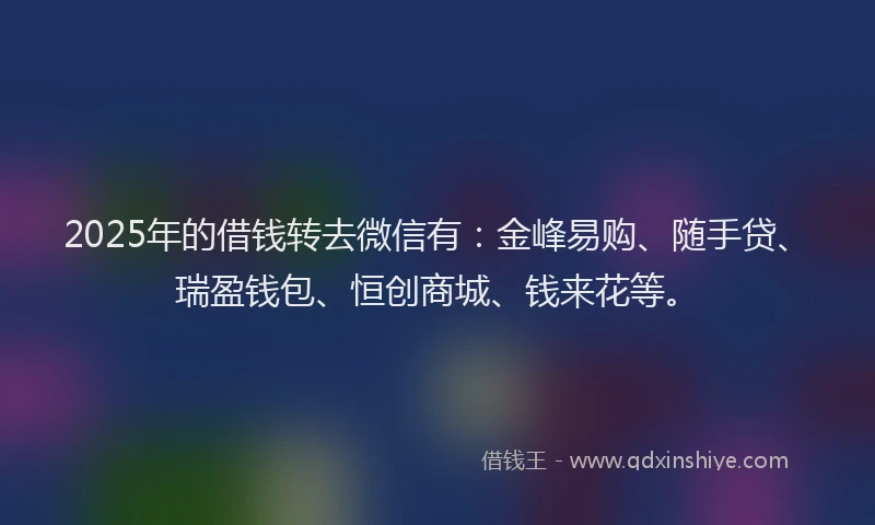 2025年的借钱转去微信有：金峰易购、随手贷、瑞盈钱包、恒创商城、钱来花等。