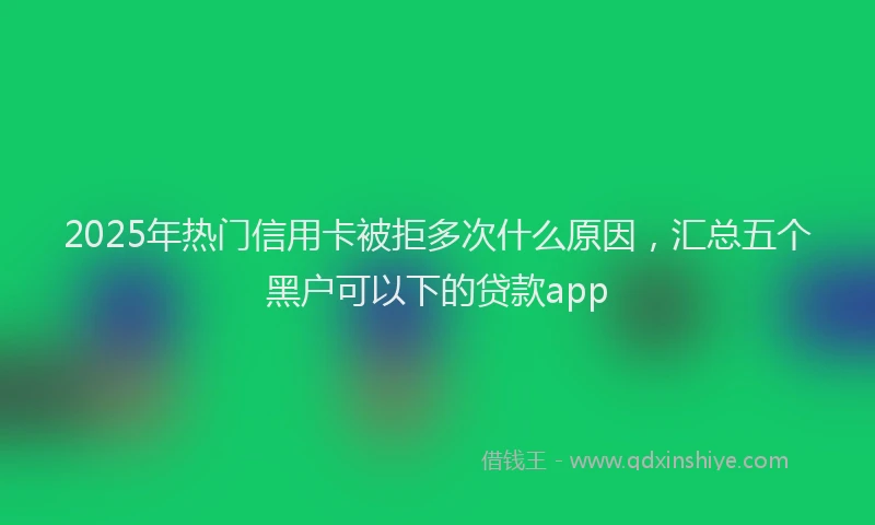2025年热门信用卡被拒多次什么原因，汇总五个黑户可以下的贷款app