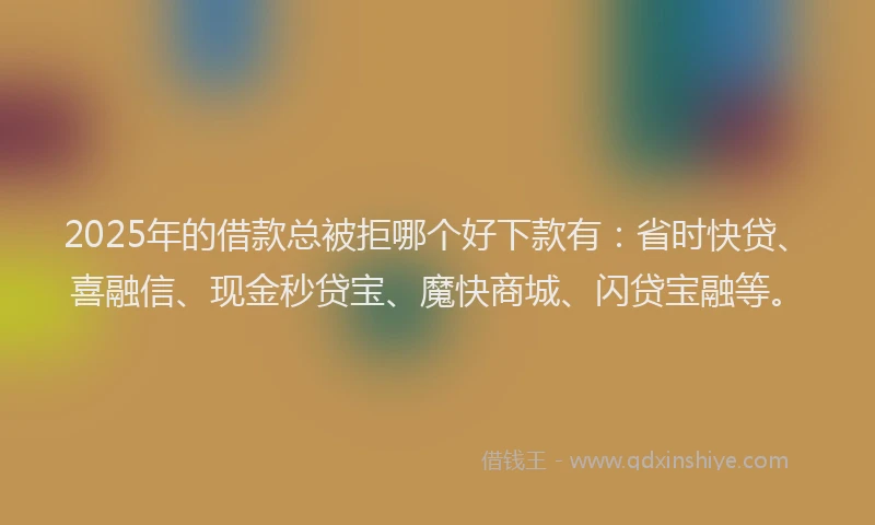 2025年的借款总被拒哪个好下款有：省时快贷、喜融信、现金秒贷宝、魔快商城、闪贷宝融等。