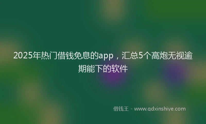 2025年热门借钱免息的app，汇总5个高炮无视逾期能下的软件