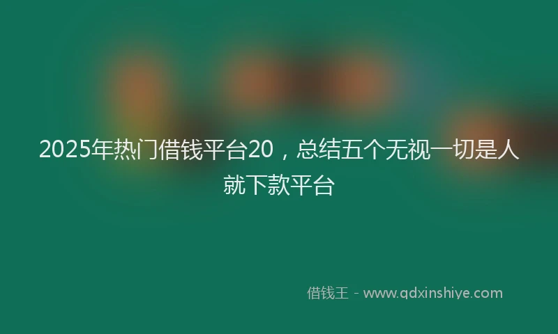 2025年热门借钱平台20，总结五个无视一切是人就下款平台