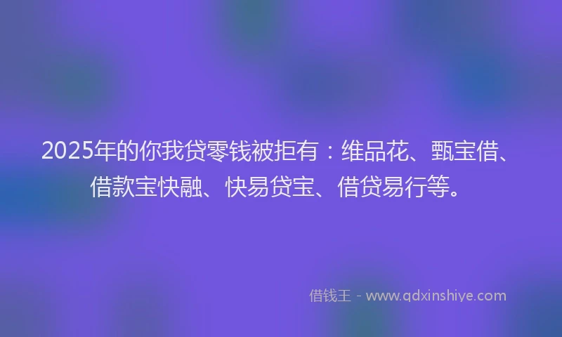 2025年的你我贷零钱被拒有：维品花、甄宝借、借款宝快融、快易贷宝、借贷易行等。