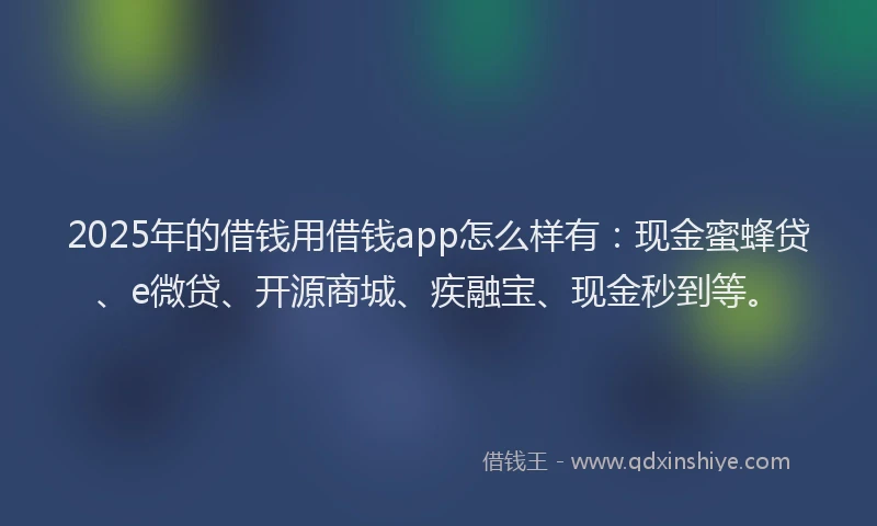 2025年的借钱用借钱app怎么样有：现金蜜蜂贷、e微贷、开源商城、疾融宝、现金秒到等。